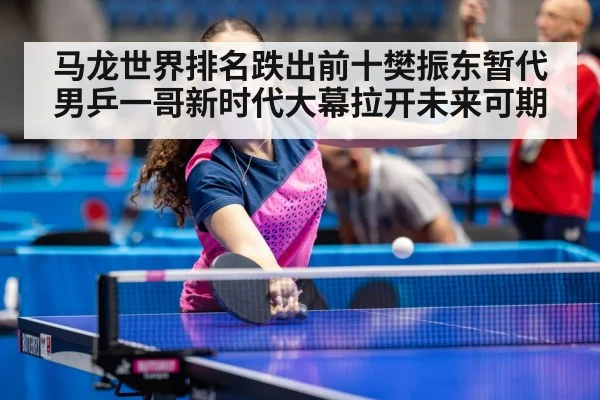 马龙世界排名跌出前十樊振东暂代男乒一哥新时代大幕拉开未来可期